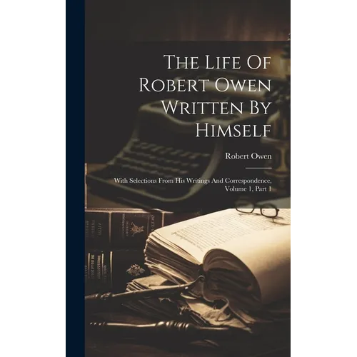 The Life Of Robert Owen Written By Himself: With Selections From His Writings And Correspondence, Volume 1, Part 1 - Hardcover