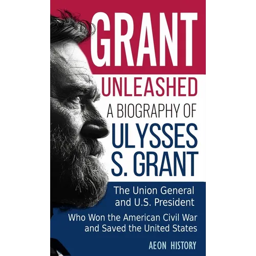Grant Unleashed: A Biography of Ulysses S. Grant-The Union General and U.S. President Who Won the American Civil War and Saved the United States - Hardcover