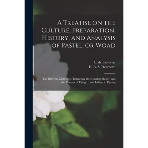 A Treatise on the Culture, Preparation, History, and Analysis of Pastel, or Woad: the Different Methods of Extracting the Coloring Matter, and the Man - Paperback