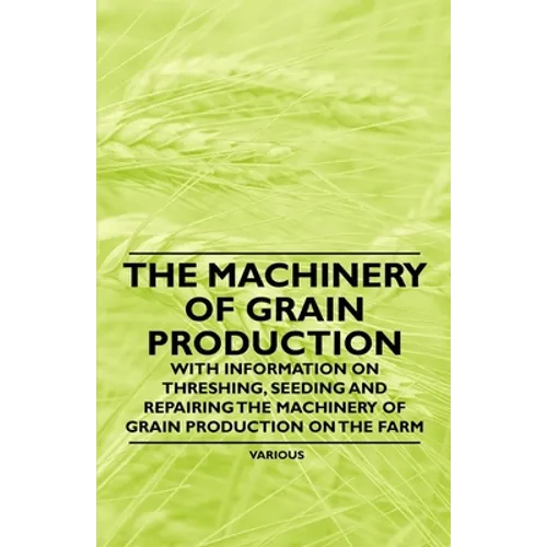 The Machinery of Grain Production - With Information on Threshing, Seeding and Repairing the Machinery of Grain Production on the Farm - Paperback