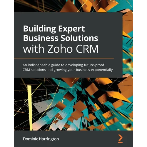 Building Expert Business Solutions with Zoho CRM: An indispensable guide to developing future-proof CRM solutions and growing your business exponentia - Paperback