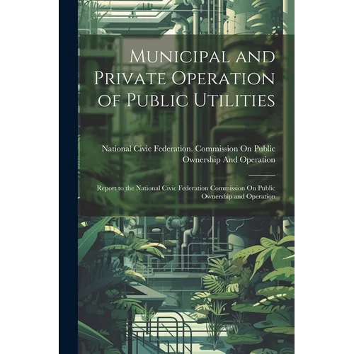 Municipal and Private Operation of Public Utilities: Report to the National Civic Federation Commission On Public Ownership and Operation - Paperback