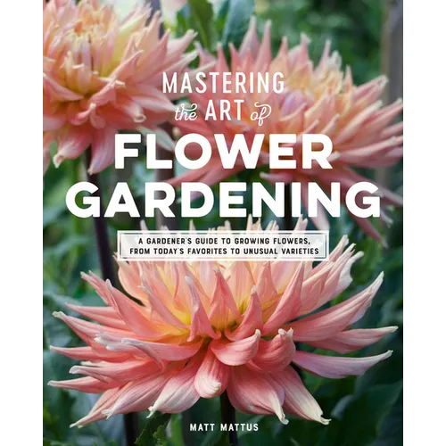 Mastering the Art of Flower Gardening: A Gardener's Guide to Growing Flowers, from Today's Favorites to Unusual Varieties