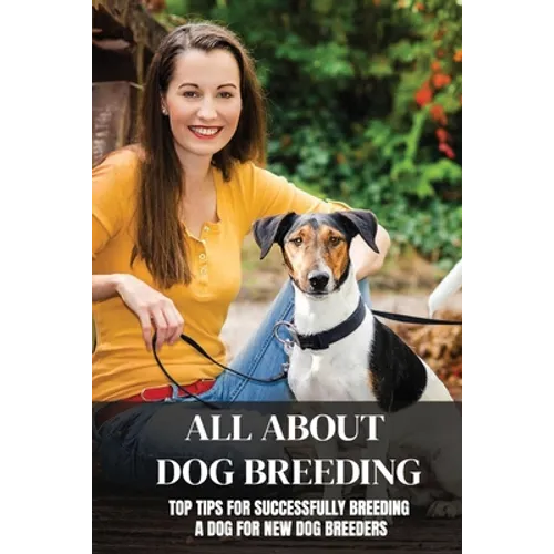 All About Dog Breeding: Top Tips For Successfully Breeding A Dog For New Dog Breeders: How To Raise Puppies - Paperback