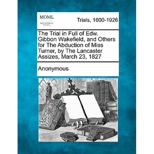 The Trial in Full of Edw. Gibbon Wakefield, and Others for the Abduction of Miss Turner, by the Lancaster Assizes, March 23, 1827 - Paperback