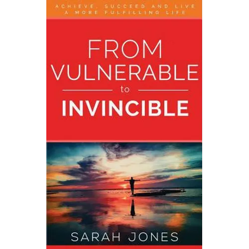 From Vulnerable to Invincible: Achieve, Succeed and Live a More Fulfilling Life