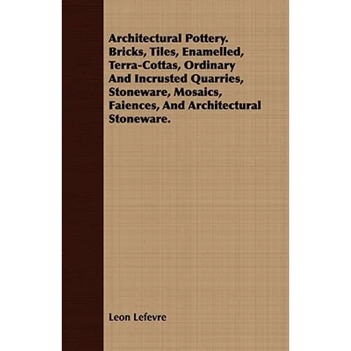 Architectural Pottery. Bricks, Tiles, Enamelled, Terra-Cottas, Ordinary And Incrusted Quarries, Stoneware, Mosaics, Faiences, And Architectural Stonew - Paperback
