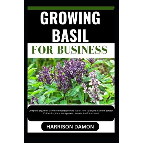 Growing Basil for Business: Complete Beginners Guide To Understand And Master How To Grow Basil From Scratch (Cultivation, Care, Management, Harve - Paperback