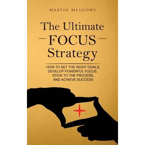 The Ultimate Focus Strategy: How to Set the Right Goals, Develop Powerful Focus, Stick to the Process, and Achieve Success