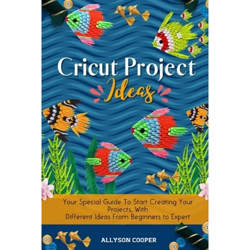 Cricut Project Ideas: Your Special Guide To Start Creating Your Projects, With Different Ideas From Beginners to Expert - Paperback
