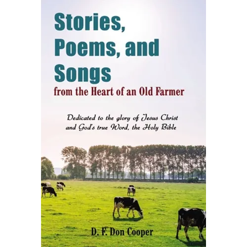 Stories, Poems, and Songs from the Heart of an Old Farmer: Dedicated to the Glory of Jesus Christ and God's True Word, the Holy Bible
