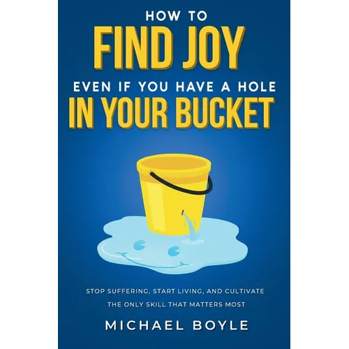 How to Find Joy Even If You Have a Hole in Your Bucket: Stop Suffering, Start Living, and Cultivate the Only Skill that Matters Most