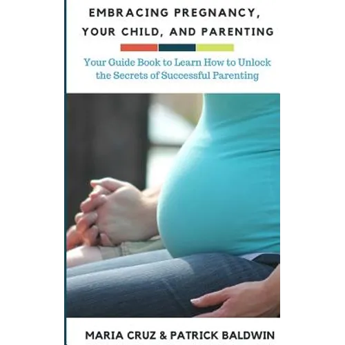 Embracing Pregnancy, Your Child, and Parenting: Your Guide Book to Learn How to Unlock the Secrets of Successful Parenting - Paperback