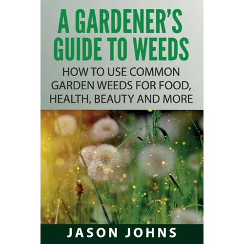 A Gardener's Guide To Weeds: How To Use Common Garden Weeds For Food, Health, Beauty And More - Paperback