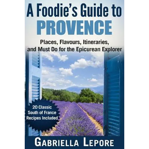 A Foodie's Guide to Provence: Places, Flavors, Itineraries, and Must Do for the Epicurean Explorer - 20 Classic South of France Recipes Included - Paperback