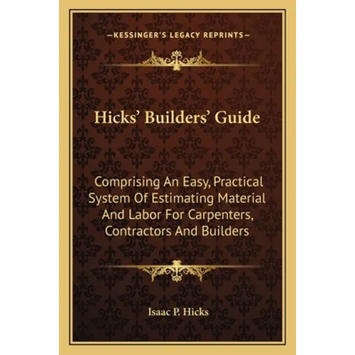 Hicks' Builders' Guide: Comprising An Easy, Practical System Of Estimating Material And Labor For Carpenters, Contractors And Builders - Paperback