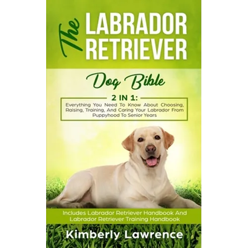 The Labrador Retriever Dog Bible: Everything You Need To Know About Choosing, Raising, Training, And Caring Your Labrador From Puppyhood To Senior Yea - Paperback
