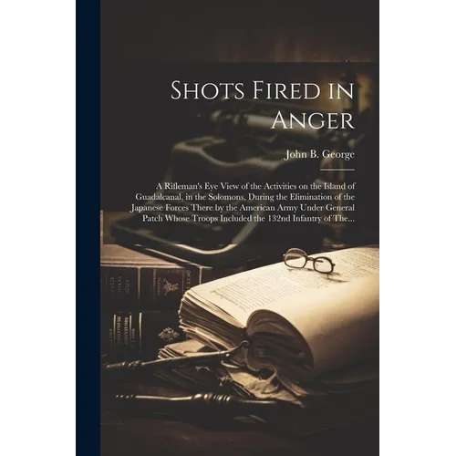 Shots Fired in Anger: A Rifleman's Eye View of the Activities on the Island of Guadalcanal, in the Solomons, During the Elimination of the Japanese Fo - Paperback