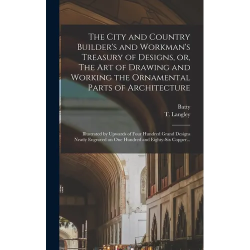 The City and Country Builder's and Workman's Treasury of Designs, or, The Art of Drawing and Working the Ornamental Parts of Architecture: Illustrated - Hardcover
