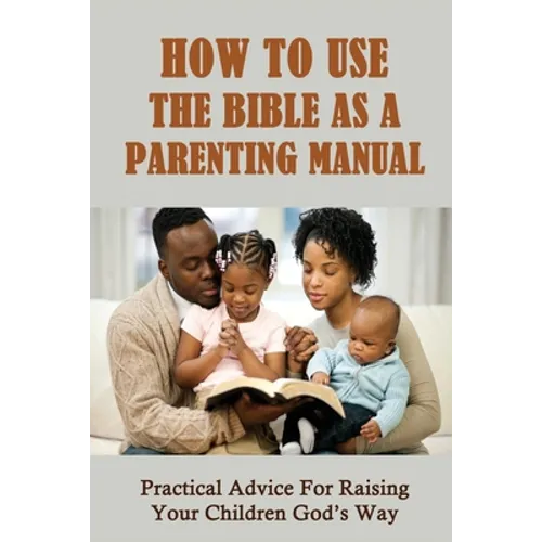 How To Use The Bible As A Parenting Manual: Practical Advice For Raising Your Children God's Way: How To Lead A Child To Salvation - Paperback