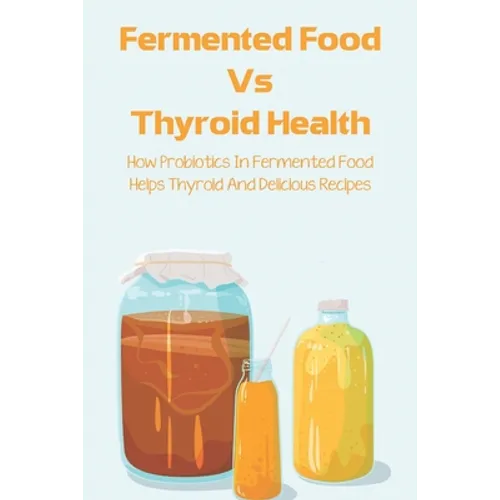 Fermented Food Vs Thyroid Health: How Probiotics In Fermented Food Helps Thyroid And Delicious Recipes: How To Make Fermented Foods Recipes - Paperback