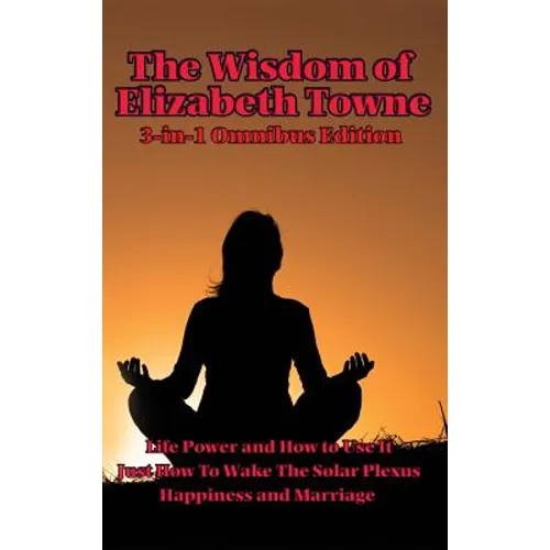 The Wisdom of Elizabeth Towne: Life Power and How to Use It, Just How to Wake the Solar Plexus, Happiness and Marriage