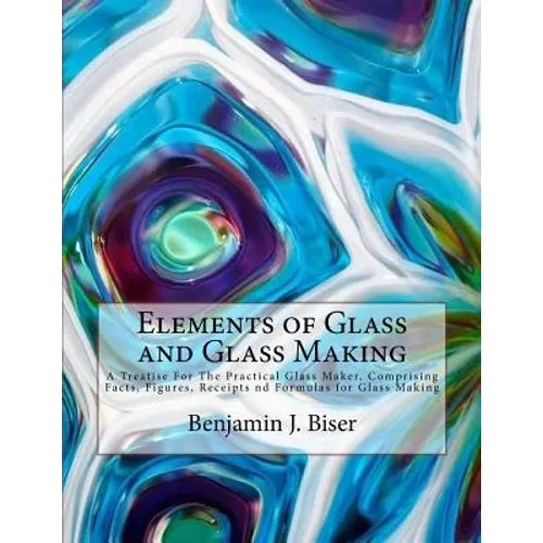 Elements of Glass and Glass Making: A Treatise For The Practical Glass Maker, Comprising Facts, Figures, Receipts nd Formulas for Glass Making - Paperback