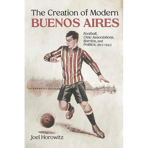 Creation of Modern Buenos Aires: Football, Civic Associations, Barrios, and Politics, 1912-1943 - Hardcover