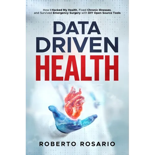 Data Driven Health: How I Hacked My Health, Fixed Chronic Illnesses, and Survived Emergency Surgery with DIY Open Source Tools - Paperback