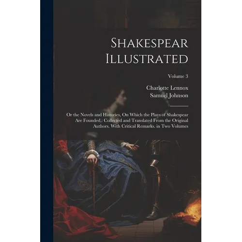 Shakespear Illustrated: Or the Novels and Histories, On Which the Plays of Shakespear Are Founded: Collected and Translated From the Original - Paperback