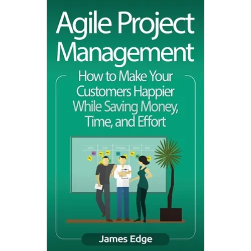 Agile Project Management: How to Make Your Customers Happier While Saving Money, Time, and Effort