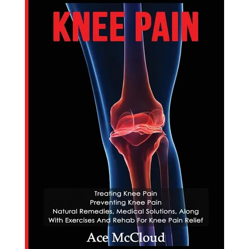 Knee Pain: Treating Knee Pain: Preventing Knee Pain: Natural Remedies, Medical Solutions, Along With Exercises And Rehab For Knee Pain Relief - Paperback