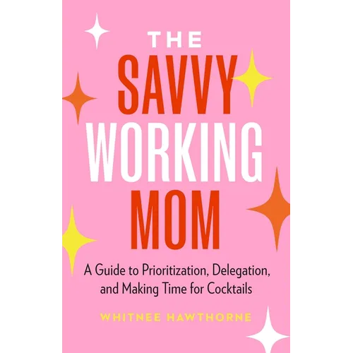 The Savvy Working Mom: A Guide to Prioritization, Delegation, and Making Time for Cocktails