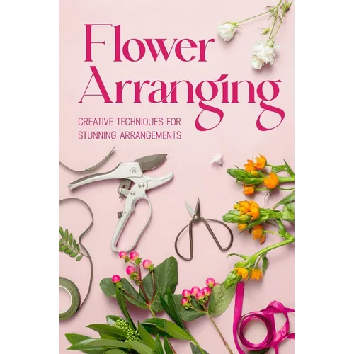 Flower Arranging: Creative Techniques for Stunning Arrangements: A Practical Guide to Arrange Flowers - Paperback