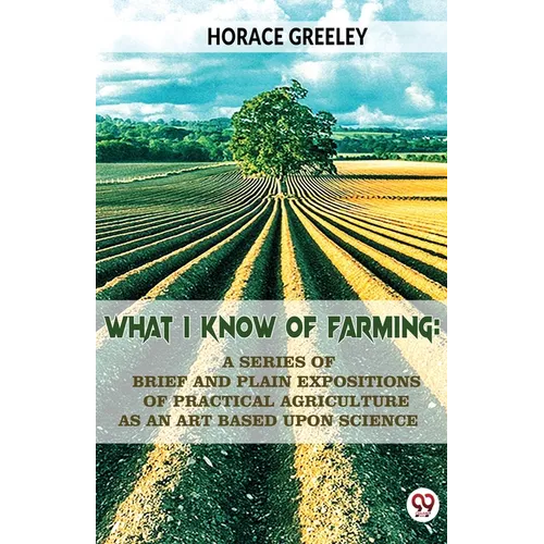 What I Know Of Farming: A Series Of Brief And Plain Expositions Of Practical Agriculture As An Art Based Upon Science
