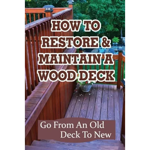 How To Restore & Maintain A Wood Deck: Go From An Old Deck To New: Renew Your Wood Deck - Paperback