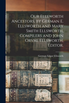 Our Ellsworth Ancestors, by German E. Ellsworth and Mary Smith Ellsworth, Compilers and John Orval Ellsworth, Editor. - Paperback