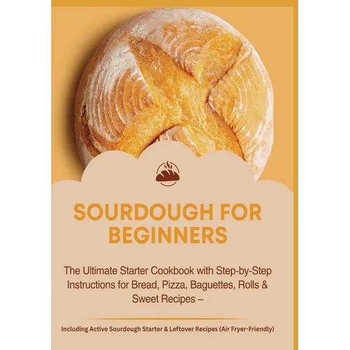Sourdough for Beginners: The Ultimate Starter Cookbook with Step-by-Step Instructions for Bread: Pizza, Baguettes, Rolls & Sweet Recipes - Including A - Paperback