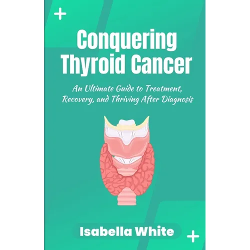 Conquering Thyroid Cancer: An Ultimate Guide to Treatment, Recovery, and Thriving After Diagnosis - Paperback