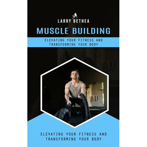 Muscle Building: Elevating Your Fitness and Transforming Your Body (Essential Guide to Building the Body Muscles for Great Performance) - Paperback