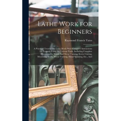 Lathe Work for Beginners: A Practical Treatise On Lathe Work With Complete Instructions for Properly Using the Various Tools, Including Complete Direc - Hardcover