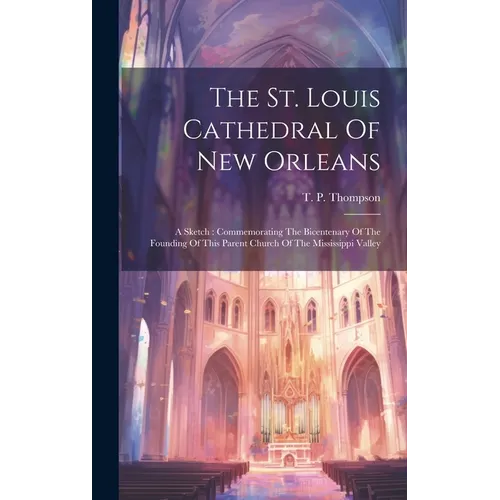 The St. Louis Cathedral Of New Orleans: A Sketch: Commemorating The Bicentenary Of The Founding Of This Parent Church Of The Mississippi Valley