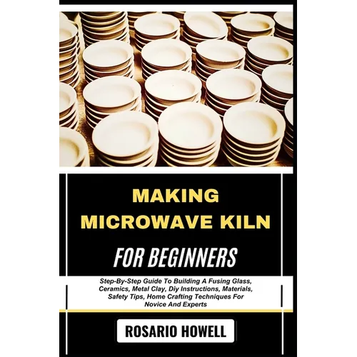 Making Microwave Kiln for Beginners: Step-By-Step Guide To Building A Fusing Glass, Ceramics, Metal Clay, Diy Instructions, Materials, Safety Tips, Ho - Paperback