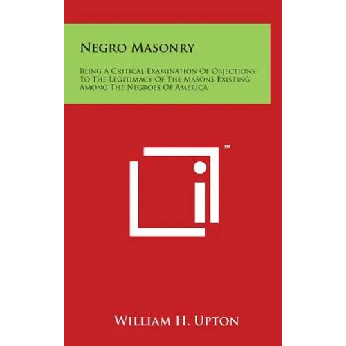 Negro Masonry: Being A Critical Examination Of Objections To The Legitimacy Of The Masons Existing Among The Negroes Of America