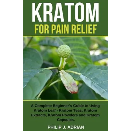 Kratom for Pain Relief: A Complete Beginner's Guide to Using Kratom Leaf - Kratom Teas, Kratom Extracts, Kratom Powders, and Kratom Capsules - Paperback