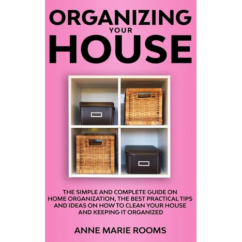 Organizing Your House: The Simple And Complete Guide On Home Organization, The Best Practical Tips And Ideas On How To Clean Your House And Keep It Cl - Paperback
