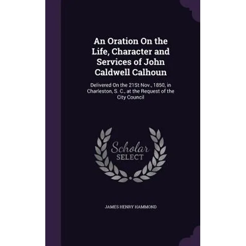 An Oration On the Life, Character and Services of John Caldwell Calhoun: Delivered On the 21St Nov., 1850, in Charleston, S. C., at the Request of the - Hardcover