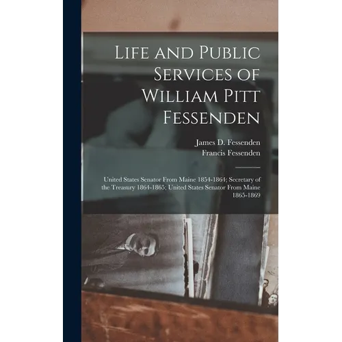 Life and Public Services of William Pitt Fessenden: United States Senator From Maine 1854-1864; Secretary of the Treasury 1864-1865; United States Sen - Hardcover