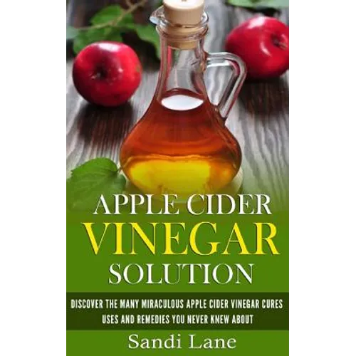 Apple Cider Vinegar Solution: Discover the Many Miraculous Apple Cider Vinegar Cures, Uses and Remedies You Never Knew About - Paperback