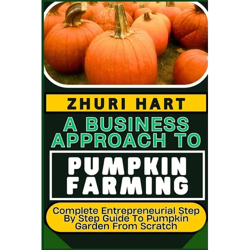 A Business Approach to Pumpkin Farming: Complete Entrepreneurial Step By Step Guide To Pumpkin Garden From Scratch